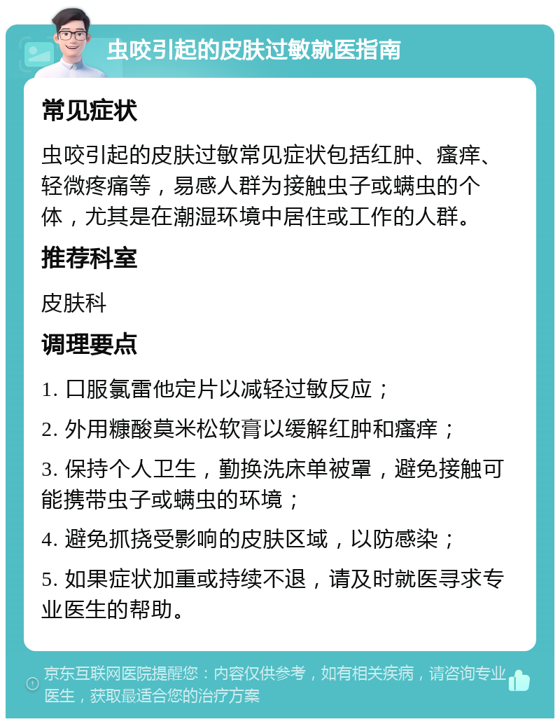 虫咬引起的皮肤过敏就医指南 常见症状 虫咬引起的皮肤过敏常见症状包括红肿、瘙痒、轻微疼痛等，易感人群为接触虫子或螨虫的个体，尤其是在潮湿环境中居住或工作的人群。 推荐科室 皮肤科 调理要点 1. 口服氯雷他定片以减轻过敏反应； 2. 外用糠酸莫米松软膏以缓解红肿和瘙痒； 3. 保持个人卫生，勤换洗床单被罩，避免接触可能携带虫子或螨虫的环境； 4. 避免抓挠受影响的皮肤区域，以防感染； 5. 如果症状加重或持续不退，请及时就医寻求专业医生的帮助。