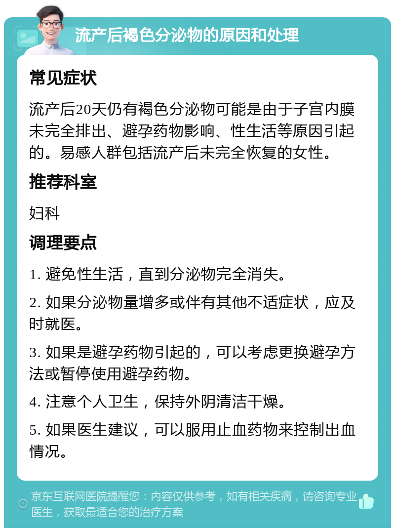 流产后褐色分泌物的原因和处理 常见症状 流产后20天仍有褐色分泌物可能是由于子宫内膜未完全排出、避孕药物影响、性生活等原因引起的。易感人群包括流产后未完全恢复的女性。 推荐科室 妇科 调理要点 1. 避免性生活，直到分泌物完全消失。 2. 如果分泌物量增多或伴有其他不适症状，应及时就医。 3. 如果是避孕药物引起的，可以考虑更换避孕方法或暂停使用避孕药物。 4. 注意个人卫生，保持外阴清洁干燥。 5. 如果医生建议，可以服用止血药物来控制出血情况。