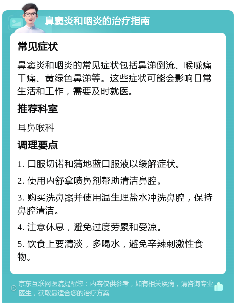 鼻窦炎和咽炎的治疗指南 常见症状 鼻窦炎和咽炎的常见症状包括鼻涕倒流、喉咙痛干痛、黄绿色鼻涕等。这些症状可能会影响日常生活和工作，需要及时就医。 推荐科室 耳鼻喉科 调理要点 1. 口服切诺和蒲地蓝口服液以缓解症状。 2. 使用内舒拿喷鼻剂帮助清洁鼻腔。 3. 购买洗鼻器并使用温生理盐水冲洗鼻腔，保持鼻腔清洁。 4. 注意休息，避免过度劳累和受凉。 5. 饮食上要清淡，多喝水，避免辛辣刺激性食物。