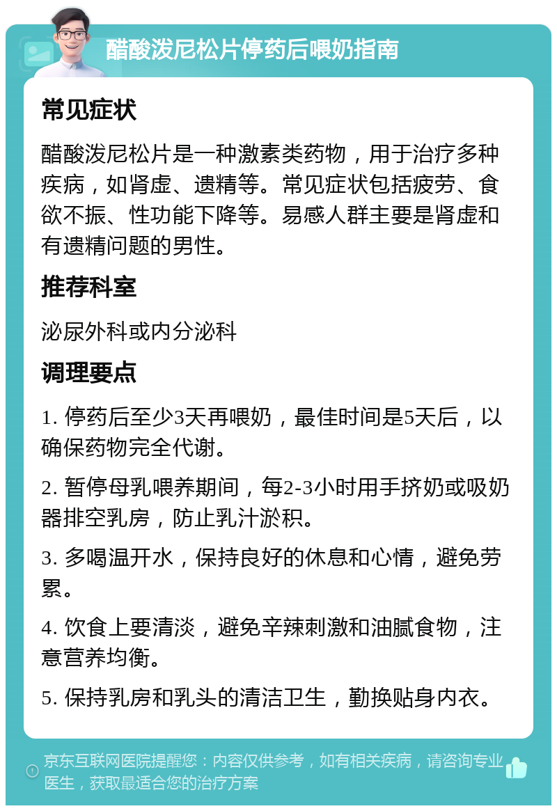 醋酸泼尼松片停药后喂奶指南 常见症状 醋酸泼尼松片是一种激素类药物，用于治疗多种疾病，如肾虚、遗精等。常见症状包括疲劳、食欲不振、性功能下降等。易感人群主要是肾虚和有遗精问题的男性。 推荐科室 泌尿外科或内分泌科 调理要点 1. 停药后至少3天再喂奶，最佳时间是5天后，以确保药物完全代谢。 2. 暂停母乳喂养期间，每2-3小时用手挤奶或吸奶器排空乳房，防止乳汁淤积。 3. 多喝温开水，保持良好的休息和心情，避免劳累。 4. 饮食上要清淡，避免辛辣刺激和油腻食物，注意营养均衡。 5. 保持乳房和乳头的清洁卫生，勤换贴身内衣。