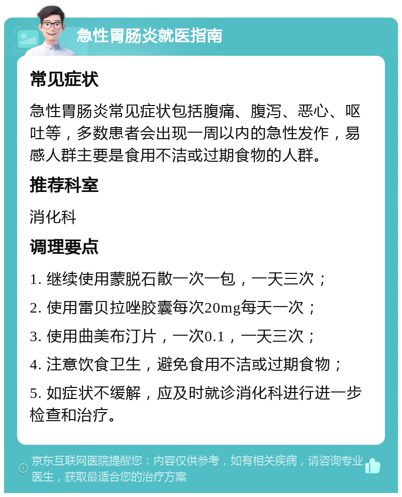 急性胃肠炎就医指南 常见症状 急性胃肠炎常见症状包括腹痛、腹泻、恶心、呕吐等，多数患者会出现一周以内的急性发作，易感人群主要是食用不洁或过期食物的人群。 推荐科室 消化科 调理要点 1. 继续使用蒙脱石散一次一包，一天三次； 2. 使用雷贝拉唑胶囊每次20mg每天一次； 3. 使用曲美布汀片，一次0.1，一天三次； 4. 注意饮食卫生，避免食用不洁或过期食物； 5. 如症状不缓解，应及时就诊消化科进行进一步检查和治疗。