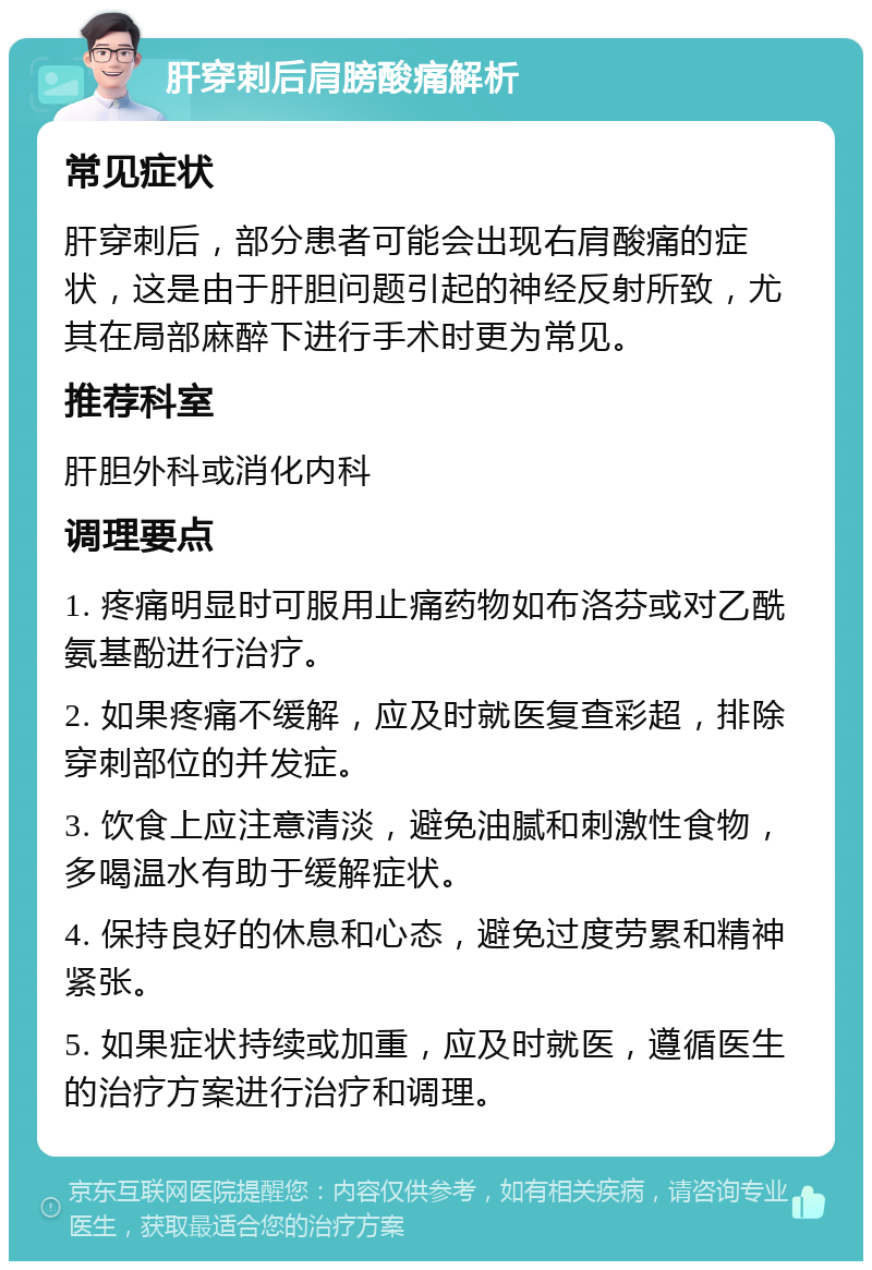 肝穿刺后肩膀酸痛解析 常见症状 肝穿刺后，部分患者可能会出现右肩酸痛的症状，这是由于肝胆问题引起的神经反射所致，尤其在局部麻醉下进行手术时更为常见。 推荐科室 肝胆外科或消化内科 调理要点 1. 疼痛明显时可服用止痛药物如布洛芬或对乙酰氨基酚进行治疗。 2. 如果疼痛不缓解，应及时就医复查彩超，排除穿刺部位的并发症。 3. 饮食上应注意清淡，避免油腻和刺激性食物，多喝温水有助于缓解症状。 4. 保持良好的休息和心态，避免过度劳累和精神紧张。 5. 如果症状持续或加重，应及时就医，遵循医生的治疗方案进行治疗和调理。