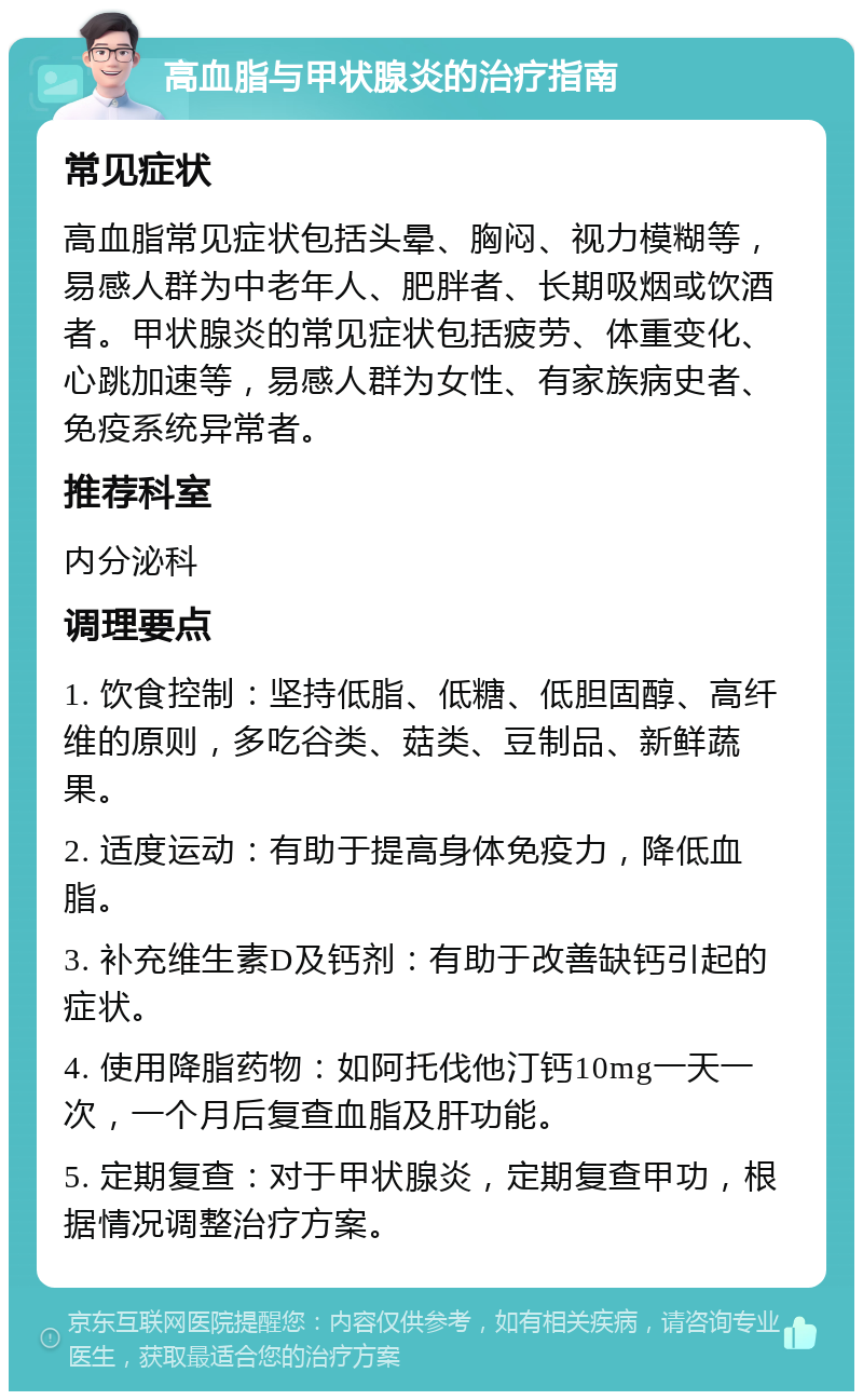 高血脂与甲状腺炎的治疗指南 常见症状 高血脂常见症状包括头晕、胸闷、视力模糊等，易感人群为中老年人、肥胖者、长期吸烟或饮酒者。甲状腺炎的常见症状包括疲劳、体重变化、心跳加速等，易感人群为女性、有家族病史者、免疫系统异常者。 推荐科室 内分泌科 调理要点 1. 饮食控制：坚持低脂、低糖、低胆固醇、高纤维的原则，多吃谷类、菇类、豆制品、新鲜蔬果。 2. 适度运动：有助于提高身体免疫力，降低血脂。 3. 补充维生素D及钙剂：有助于改善缺钙引起的症状。 4. 使用降脂药物：如阿托伐他汀钙10mg一天一次，一个月后复查血脂及肝功能。 5. 定期复查：对于甲状腺炎，定期复查甲功，根据情况调整治疗方案。