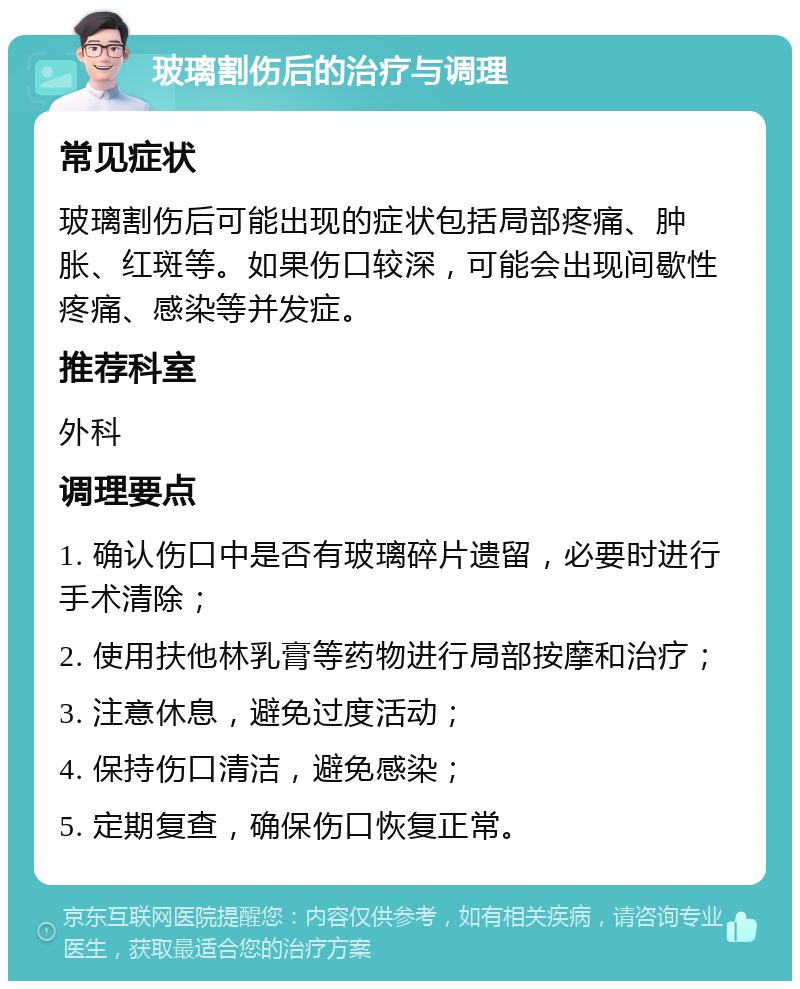 玻璃割伤后的治疗与调理 常见症状 玻璃割伤后可能出现的症状包括局部疼痛、肿胀、红斑等。如果伤口较深，可能会出现间歇性疼痛、感染等并发症。 推荐科室 外科 调理要点 1. 确认伤口中是否有玻璃碎片遗留，必要时进行手术清除； 2. 使用扶他林乳膏等药物进行局部按摩和治疗； 3. 注意休息，避免过度活动； 4. 保持伤口清洁，避免感染； 5. 定期复查，确保伤口恢复正常。