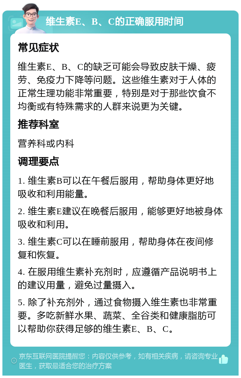 维生素E、B、C的正确服用时间 常见症状 维生素E、B、C的缺乏可能会导致皮肤干燥、疲劳、免疫力下降等问题。这些维生素对于人体的正常生理功能非常重要，特别是对于那些饮食不均衡或有特殊需求的人群来说更为关键。 推荐科室 营养科或内科 调理要点 1. 维生素B可以在午餐后服用，帮助身体更好地吸收和利用能量。 2. 维生素E建议在晚餐后服用，能够更好地被身体吸收和利用。 3. 维生素C可以在睡前服用，帮助身体在夜间修复和恢复。 4. 在服用维生素补充剂时，应遵循产品说明书上的建议用量，避免过量摄入。 5. 除了补充剂外，通过食物摄入维生素也非常重要。多吃新鲜水果、蔬菜、全谷类和健康脂肪可以帮助你获得足够的维生素E、B、C。