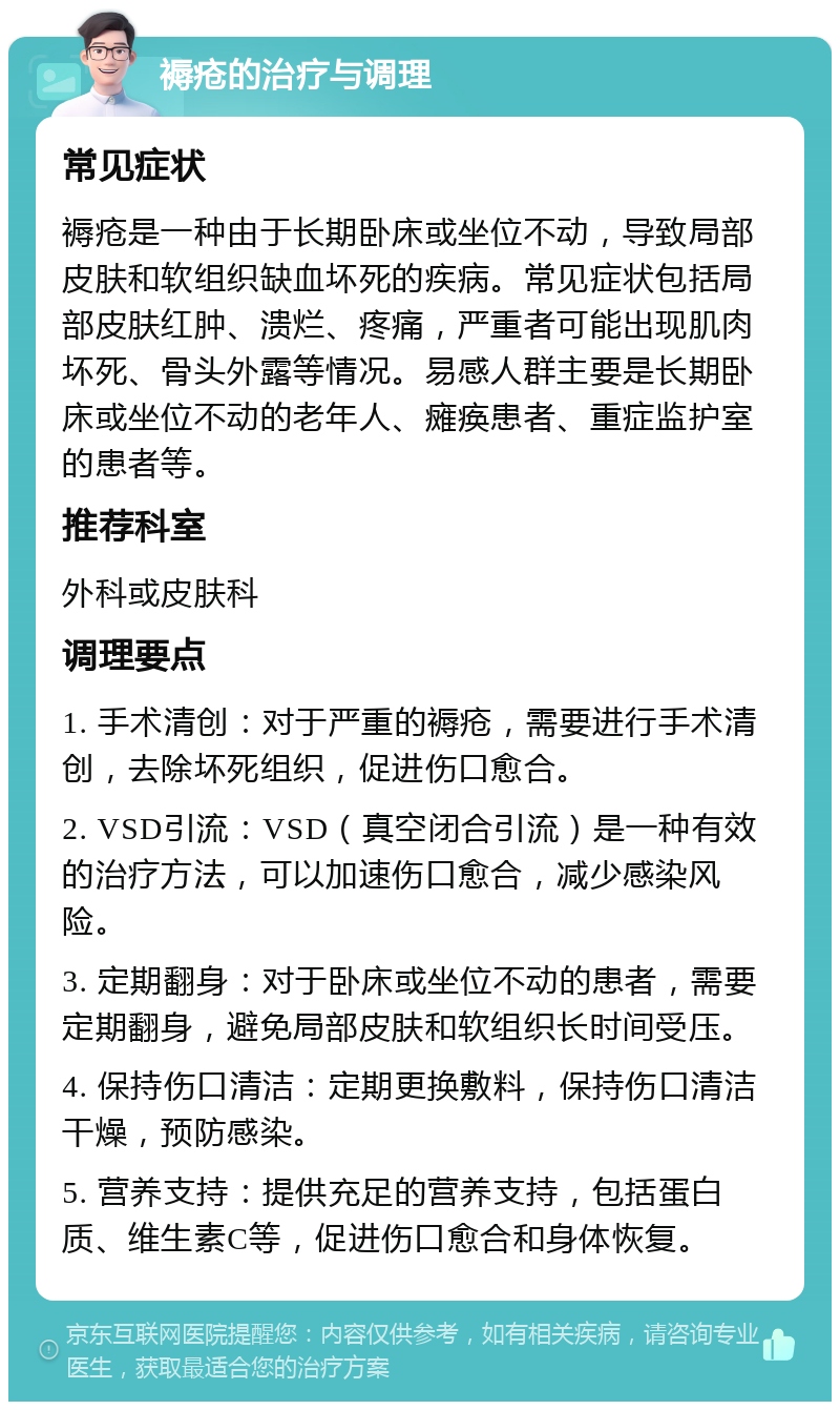 褥疮的治疗与调理 常见症状 褥疮是一种由于长期卧床或坐位不动，导致局部皮肤和软组织缺血坏死的疾病。常见症状包括局部皮肤红肿、溃烂、疼痛，严重者可能出现肌肉坏死、骨头外露等情况。易感人群主要是长期卧床或坐位不动的老年人、瘫痪患者、重症监护室的患者等。 推荐科室 外科或皮肤科 调理要点 1. 手术清创：对于严重的褥疮，需要进行手术清创，去除坏死组织，促进伤口愈合。 2. VSD引流：VSD（真空闭合引流）是一种有效的治疗方法，可以加速伤口愈合，减少感染风险。 3. 定期翻身：对于卧床或坐位不动的患者，需要定期翻身，避免局部皮肤和软组织长时间受压。 4. 保持伤口清洁：定期更换敷料，保持伤口清洁干燥，预防感染。 5. 营养支持：提供充足的营养支持，包括蛋白质、维生素C等，促进伤口愈合和身体恢复。