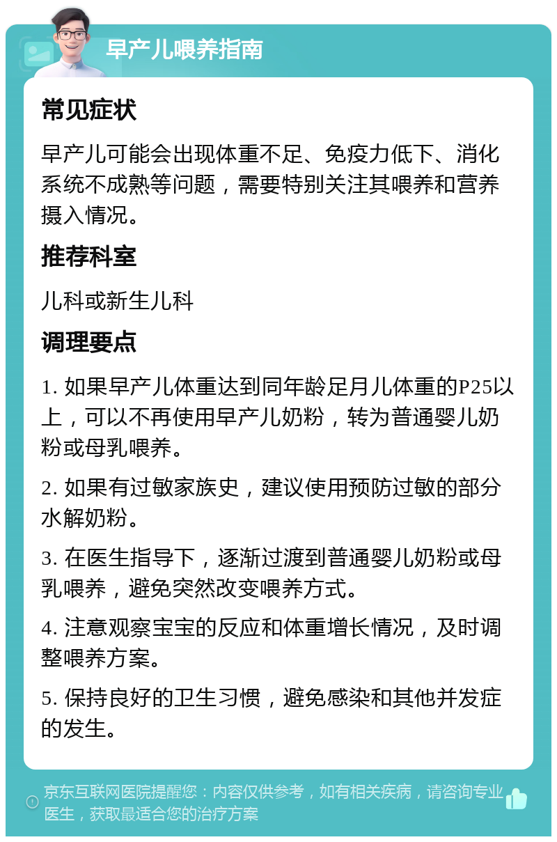 早产儿喂养指南 常见症状 早产儿可能会出现体重不足、免疫力低下、消化系统不成熟等问题，需要特别关注其喂养和营养摄入情况。 推荐科室 儿科或新生儿科 调理要点 1. 如果早产儿体重达到同年龄足月儿体重的P25以上，可以不再使用早产儿奶粉，转为普通婴儿奶粉或母乳喂养。 2. 如果有过敏家族史，建议使用预防过敏的部分水解奶粉。 3. 在医生指导下，逐渐过渡到普通婴儿奶粉或母乳喂养，避免突然改变喂养方式。 4. 注意观察宝宝的反应和体重增长情况，及时调整喂养方案。 5. 保持良好的卫生习惯，避免感染和其他并发症的发生。