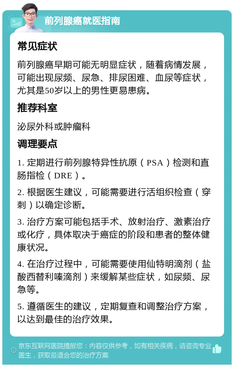 前列腺癌就医指南 常见症状 前列腺癌早期可能无明显症状，随着病情发展，可能出现尿频、尿急、排尿困难、血尿等症状，尤其是50岁以上的男性更易患病。 推荐科室 泌尿外科或肿瘤科 调理要点 1. 定期进行前列腺特异性抗原（PSA）检测和直肠指检（DRE）。 2. 根据医生建议，可能需要进行活组织检查（穿刺）以确定诊断。 3. 治疗方案可能包括手术、放射治疗、激素治疗或化疗，具体取决于癌症的阶段和患者的整体健康状况。 4. 在治疗过程中，可能需要使用仙特明滴剂（盐酸西替利嗪滴剂）来缓解某些症状，如尿频、尿急等。 5. 遵循医生的建议，定期复查和调整治疗方案，以达到最佳的治疗效果。