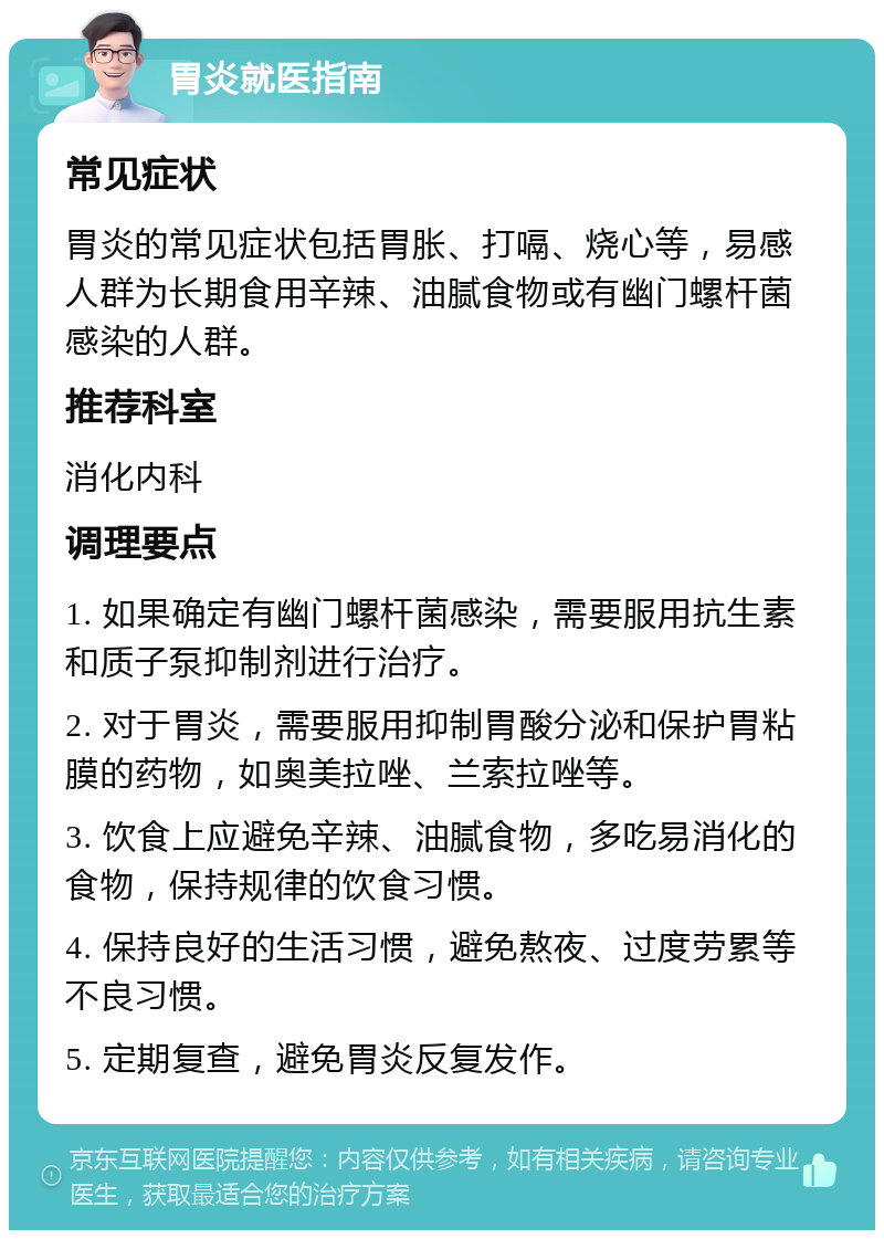 胃炎就医指南 常见症状 胃炎的常见症状包括胃胀、打嗝、烧心等，易感人群为长期食用辛辣、油腻食物或有幽门螺杆菌感染的人群。 推荐科室 消化内科 调理要点 1. 如果确定有幽门螺杆菌感染，需要服用抗生素和质子泵抑制剂进行治疗。 2. 对于胃炎，需要服用抑制胃酸分泌和保护胃粘膜的药物，如奥美拉唑、兰索拉唑等。 3. 饮食上应避免辛辣、油腻食物，多吃易消化的食物，保持规律的饮食习惯。 4. 保持良好的生活习惯，避免熬夜、过度劳累等不良习惯。 5. 定期复查，避免胃炎反复发作。