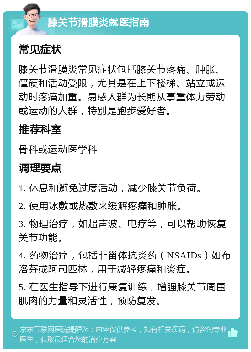 膝关节滑膜炎就医指南 常见症状 膝关节滑膜炎常见症状包括膝关节疼痛、肿胀、僵硬和活动受限，尤其是在上下楼梯、站立或运动时疼痛加重。易感人群为长期从事重体力劳动或运动的人群，特别是跑步爱好者。 推荐科室 骨科或运动医学科 调理要点 1. 休息和避免过度活动，减少膝关节负荷。 2. 使用冰敷或热敷来缓解疼痛和肿胀。 3. 物理治疗，如超声波、电疗等，可以帮助恢复关节功能。 4. 药物治疗，包括非甾体抗炎药（NSAIDs）如布洛芬或阿司匹林，用于减轻疼痛和炎症。 5. 在医生指导下进行康复训练，增强膝关节周围肌肉的力量和灵活性，预防复发。