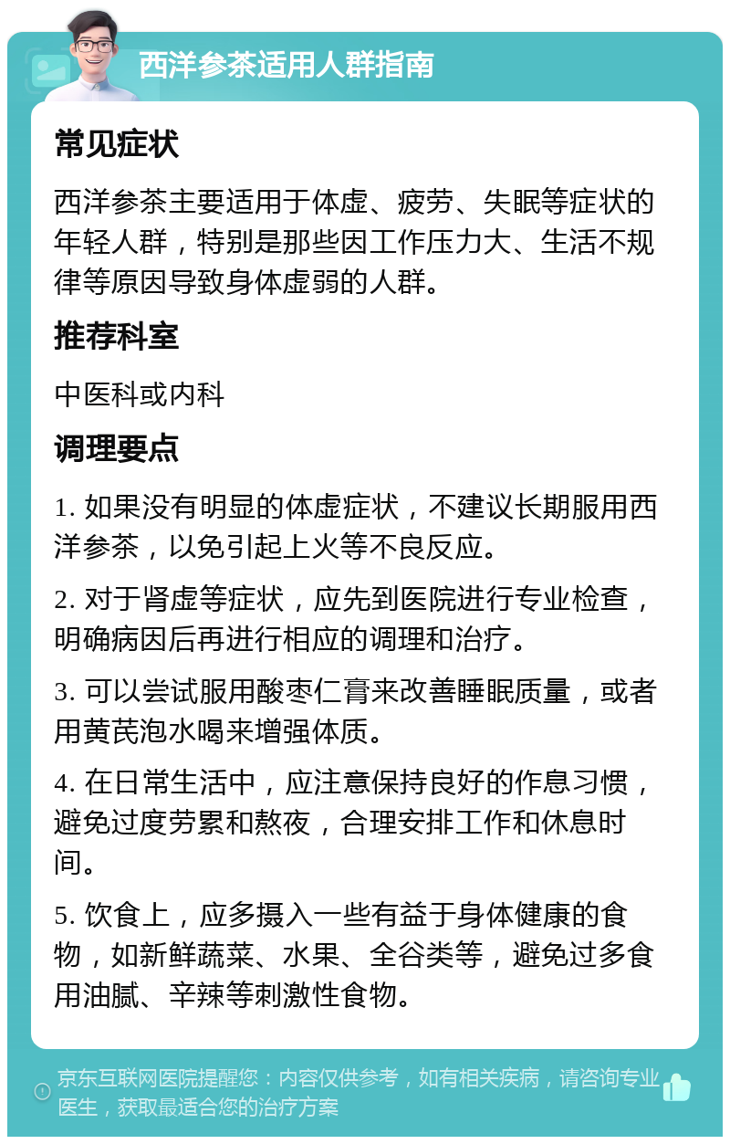 西洋参茶适用人群指南 常见症状 西洋参茶主要适用于体虚、疲劳、失眠等症状的年轻人群，特别是那些因工作压力大、生活不规律等原因导致身体虚弱的人群。 推荐科室 中医科或内科 调理要点 1. 如果没有明显的体虚症状，不建议长期服用西洋参茶，以免引起上火等不良反应。 2. 对于肾虚等症状，应先到医院进行专业检查，明确病因后再进行相应的调理和治疗。 3. 可以尝试服用酸枣仁膏来改善睡眠质量，或者用黄芪泡水喝来增强体质。 4. 在日常生活中，应注意保持良好的作息习惯，避免过度劳累和熬夜，合理安排工作和休息时间。 5. 饮食上，应多摄入一些有益于身体健康的食物，如新鲜蔬菜、水果、全谷类等，避免过多食用油腻、辛辣等刺激性食物。