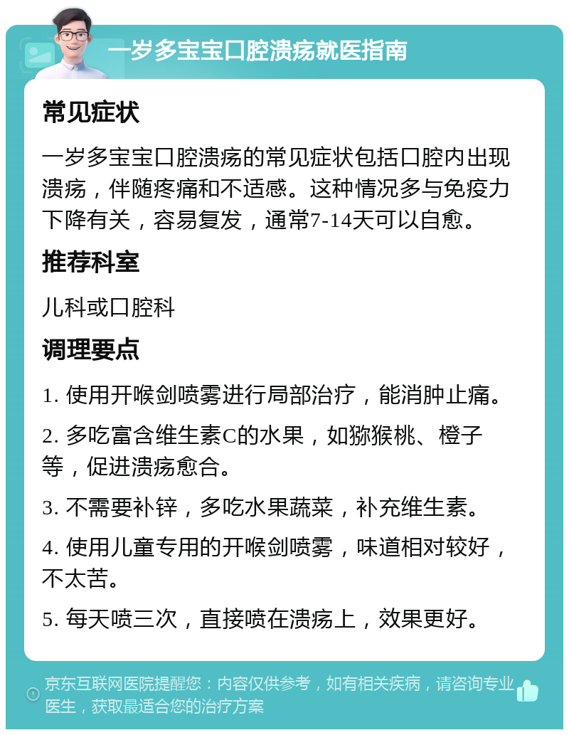 一岁多宝宝口腔溃疡就医指南 常见症状 一岁多宝宝口腔溃疡的常见症状包括口腔内出现溃疡，伴随疼痛和不适感。这种情况多与免疫力下降有关，容易复发，通常7-14天可以自愈。 推荐科室 儿科或口腔科 调理要点 1. 使用开喉剑喷雾进行局部治疗，能消肿止痛。 2. 多吃富含维生素C的水果，如猕猴桃、橙子等，促进溃疡愈合。 3. 不需要补锌，多吃水果蔬菜，补充维生素。 4. 使用儿童专用的开喉剑喷雾，味道相对较好，不太苦。 5. 每天喷三次，直接喷在溃疡上，效果更好。