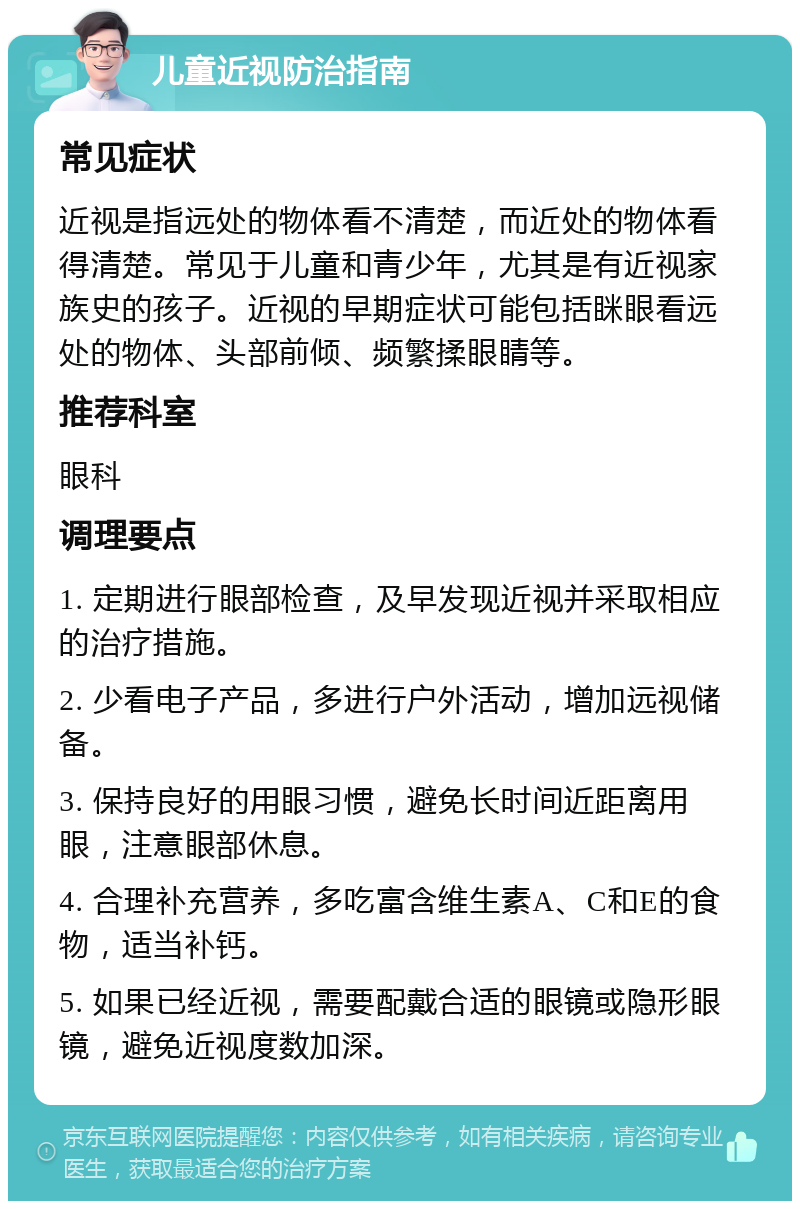 儿童近视防治指南 常见症状 近视是指远处的物体看不清楚，而近处的物体看得清楚。常见于儿童和青少年，尤其是有近视家族史的孩子。近视的早期症状可能包括眯眼看远处的物体、头部前倾、频繁揉眼睛等。 推荐科室 眼科 调理要点 1. 定期进行眼部检查，及早发现近视并采取相应的治疗措施。 2. 少看电子产品，多进行户外活动，增加远视储备。 3. 保持良好的用眼习惯，避免长时间近距离用眼，注意眼部休息。 4. 合理补充营养，多吃富含维生素A、C和E的食物，适当补钙。 5. 如果已经近视，需要配戴合适的眼镜或隐形眼镜，避免近视度数加深。