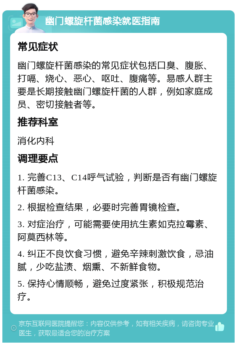 幽门螺旋杆菌感染就医指南 常见症状 幽门螺旋杆菌感染的常见症状包括口臭、腹胀、打嗝、烧心、恶心、呕吐、腹痛等。易感人群主要是长期接触幽门螺旋杆菌的人群，例如家庭成员、密切接触者等。 推荐科室 消化内科 调理要点 1. 完善C13、C14呼气试验，判断是否有幽门螺旋杆菌感染。 2. 根据检查结果，必要时完善胃镜检查。 3. 对症治疗，可能需要使用抗生素如克拉霉素、阿莫西林等。 4. 纠正不良饮食习惯，避免辛辣刺激饮食，忌油腻，少吃盐渍、烟熏、不新鲜食物。 5. 保持心情顺畅，避免过度紧张，积极规范治疗。