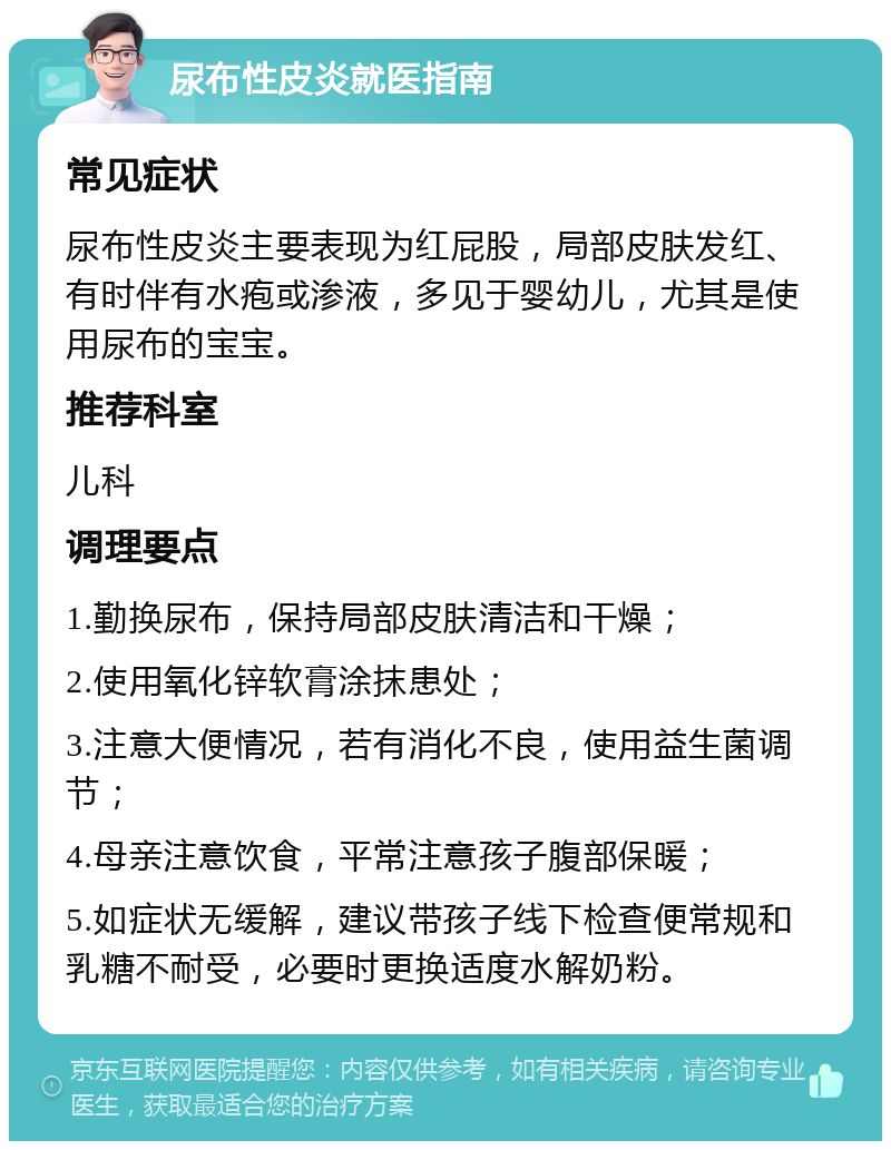 尿布性皮炎就医指南 常见症状 尿布性皮炎主要表现为红屁股，局部皮肤发红、有时伴有水疱或渗液，多见于婴幼儿，尤其是使用尿布的宝宝。 推荐科室 儿科 调理要点 1.勤换尿布，保持局部皮肤清洁和干燥； 2.使用氧化锌软膏涂抹患处； 3.注意大便情况，若有消化不良，使用益生菌调节； 4.母亲注意饮食，平常注意孩子腹部保暖； 5.如症状无缓解，建议带孩子线下检查便常规和乳糖不耐受，必要时更换适度水解奶粉。