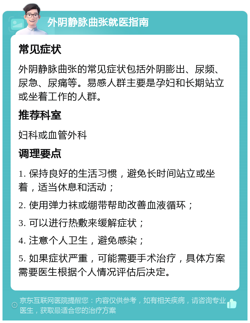 外阴静脉曲张就医指南 常见症状 外阴静脉曲张的常见症状包括外阴膨出、尿频、尿急、尿痛等。易感人群主要是孕妇和长期站立或坐着工作的人群。 推荐科室 妇科或血管外科 调理要点 1. 保持良好的生活习惯，避免长时间站立或坐着，适当休息和活动； 2. 使用弹力袜或绷带帮助改善血液循环； 3. 可以进行热敷来缓解症状； 4. 注意个人卫生，避免感染； 5. 如果症状严重，可能需要手术治疗，具体方案需要医生根据个人情况评估后决定。