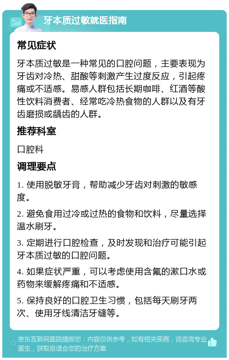 牙本质过敏就医指南 常见症状 牙本质过敏是一种常见的口腔问题，主要表现为牙齿对冷热、甜酸等刺激产生过度反应，引起疼痛或不适感。易感人群包括长期咖啡、红酒等酸性饮料消费者、经常吃冷热食物的人群以及有牙齿磨损或龋齿的人群。 推荐科室 口腔科 调理要点 1. 使用脱敏牙膏，帮助减少牙齿对刺激的敏感度。 2. 避免食用过冷或过热的食物和饮料，尽量选择温水刷牙。 3. 定期进行口腔检查，及时发现和治疗可能引起牙本质过敏的口腔问题。 4. 如果症状严重，可以考虑使用含氟的漱口水或药物来缓解疼痛和不适感。 5. 保持良好的口腔卫生习惯，包括每天刷牙两次、使用牙线清洁牙缝等。