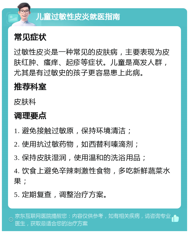 儿童过敏性皮炎就医指南 常见症状 过敏性皮炎是一种常见的皮肤病，主要表现为皮肤红肿、瘙痒、起疹等症状。儿童是高发人群，尤其是有过敏史的孩子更容易患上此病。 推荐科室 皮肤科 调理要点 1. 避免接触过敏原，保持环境清洁； 2. 使用抗过敏药物，如西替利嗪滴剂； 3. 保持皮肤湿润，使用温和的洗浴用品； 4. 饮食上避免辛辣刺激性食物，多吃新鲜蔬菜水果； 5. 定期复查，调整治疗方案。