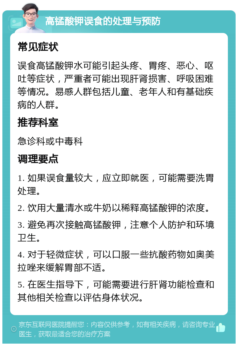 高锰酸钾误食的处理与预防 常见症状 误食高锰酸钾水可能引起头疼、胃疼、恶心、呕吐等症状，严重者可能出现肝肾损害、呼吸困难等情况。易感人群包括儿童、老年人和有基础疾病的人群。 推荐科室 急诊科或中毒科 调理要点 1. 如果误食量较大，应立即就医，可能需要洗胃处理。 2. 饮用大量清水或牛奶以稀释高锰酸钾的浓度。 3. 避免再次接触高锰酸钾，注意个人防护和环境卫生。 4. 对于轻微症状，可以口服一些抗酸药物如奥美拉唑来缓解胃部不适。 5. 在医生指导下，可能需要进行肝肾功能检查和其他相关检查以评估身体状况。