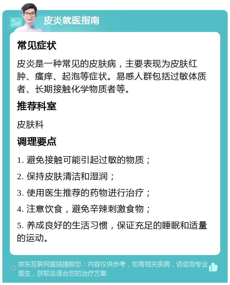 皮炎就医指南 常见症状 皮炎是一种常见的皮肤病，主要表现为皮肤红肿、瘙痒、起泡等症状。易感人群包括过敏体质者、长期接触化学物质者等。 推荐科室 皮肤科 调理要点 1. 避免接触可能引起过敏的物质； 2. 保持皮肤清洁和湿润； 3. 使用医生推荐的药物进行治疗； 4. 注意饮食，避免辛辣刺激食物； 5. 养成良好的生活习惯，保证充足的睡眠和适量的运动。