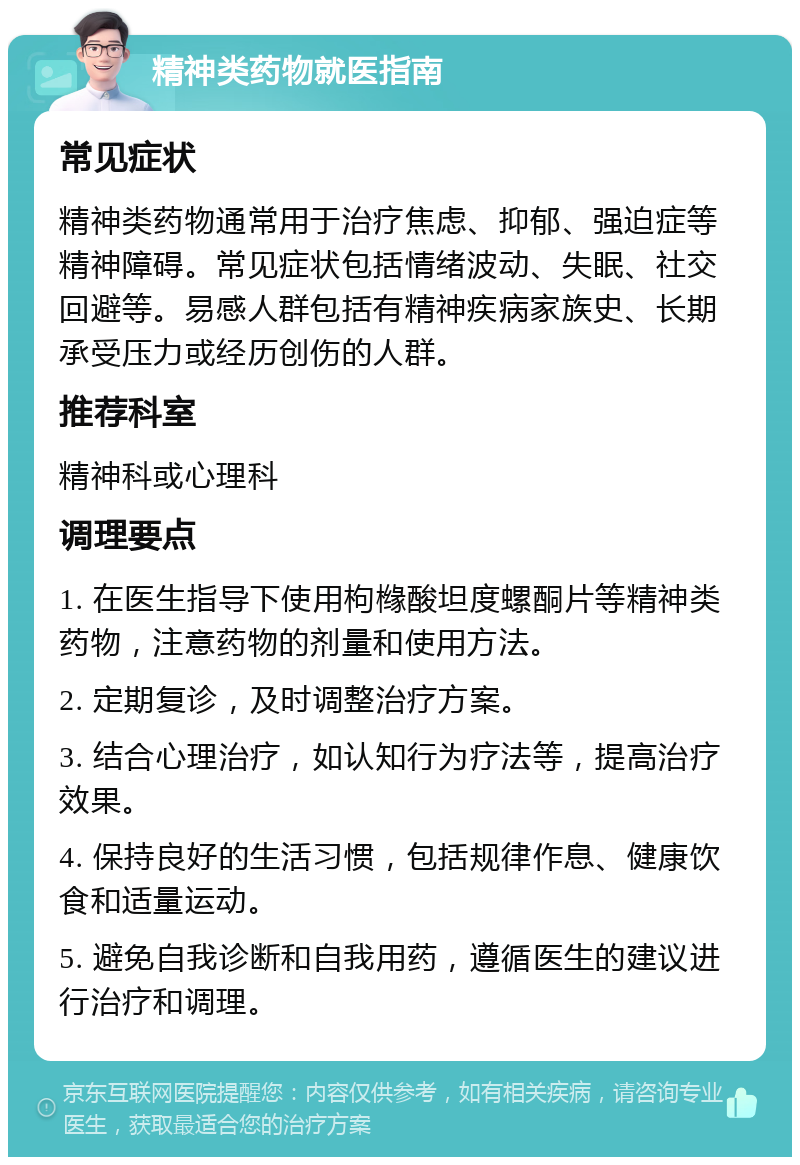 精神类药物就医指南 常见症状 精神类药物通常用于治疗焦虑、抑郁、强迫症等精神障碍。常见症状包括情绪波动、失眠、社交回避等。易感人群包括有精神疾病家族史、长期承受压力或经历创伤的人群。 推荐科室 精神科或心理科 调理要点 1. 在医生指导下使用枸橼酸坦度螺酮片等精神类药物，注意药物的剂量和使用方法。 2. 定期复诊，及时调整治疗方案。 3. 结合心理治疗，如认知行为疗法等，提高治疗效果。 4. 保持良好的生活习惯，包括规律作息、健康饮食和适量运动。 5. 避免自我诊断和自我用药，遵循医生的建议进行治疗和调理。