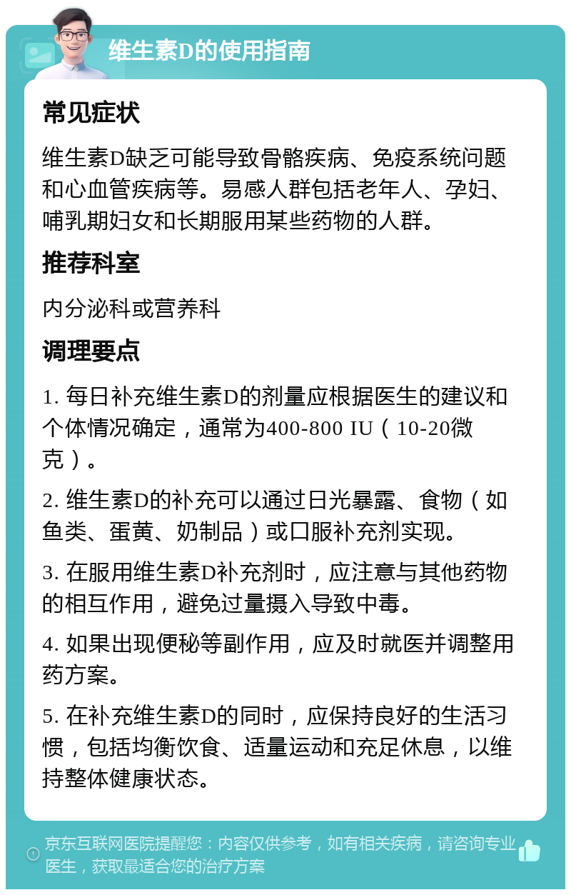 维生素D的使用指南 常见症状 维生素D缺乏可能导致骨骼疾病、免疫系统问题和心血管疾病等。易感人群包括老年人、孕妇、哺乳期妇女和长期服用某些药物的人群。 推荐科室 内分泌科或营养科 调理要点 1. 每日补充维生素D的剂量应根据医生的建议和个体情况确定，通常为400-800 IU（10-20微克）。 2. 维生素D的补充可以通过日光暴露、食物（如鱼类、蛋黄、奶制品）或口服补充剂实现。 3. 在服用维生素D补充剂时，应注意与其他药物的相互作用，避免过量摄入导致中毒。 4. 如果出现便秘等副作用，应及时就医并调整用药方案。 5. 在补充维生素D的同时，应保持良好的生活习惯，包括均衡饮食、适量运动和充足休息，以维持整体健康状态。