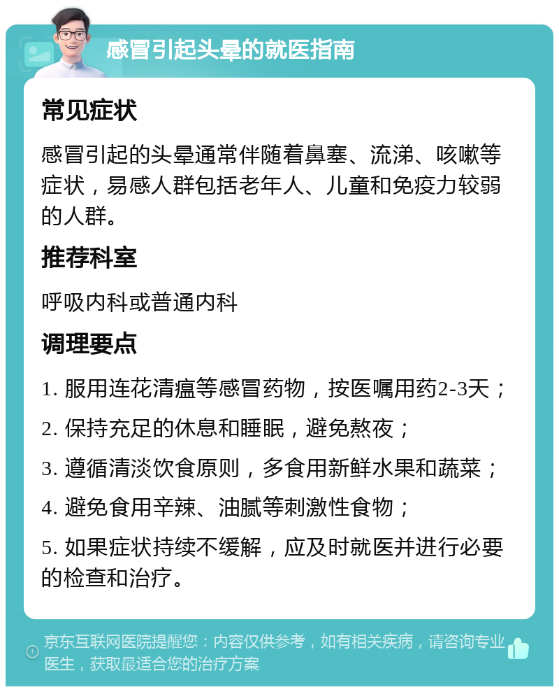 感冒引起头晕的就医指南 常见症状 感冒引起的头晕通常伴随着鼻塞、流涕、咳嗽等症状，易感人群包括老年人、儿童和免疫力较弱的人群。 推荐科室 呼吸内科或普通内科 调理要点 1. 服用连花清瘟等感冒药物，按医嘱用药2-3天； 2. 保持充足的休息和睡眠，避免熬夜； 3. 遵循清淡饮食原则，多食用新鲜水果和蔬菜； 4. 避免食用辛辣、油腻等刺激性食物； 5. 如果症状持续不缓解，应及时就医并进行必要的检查和治疗。