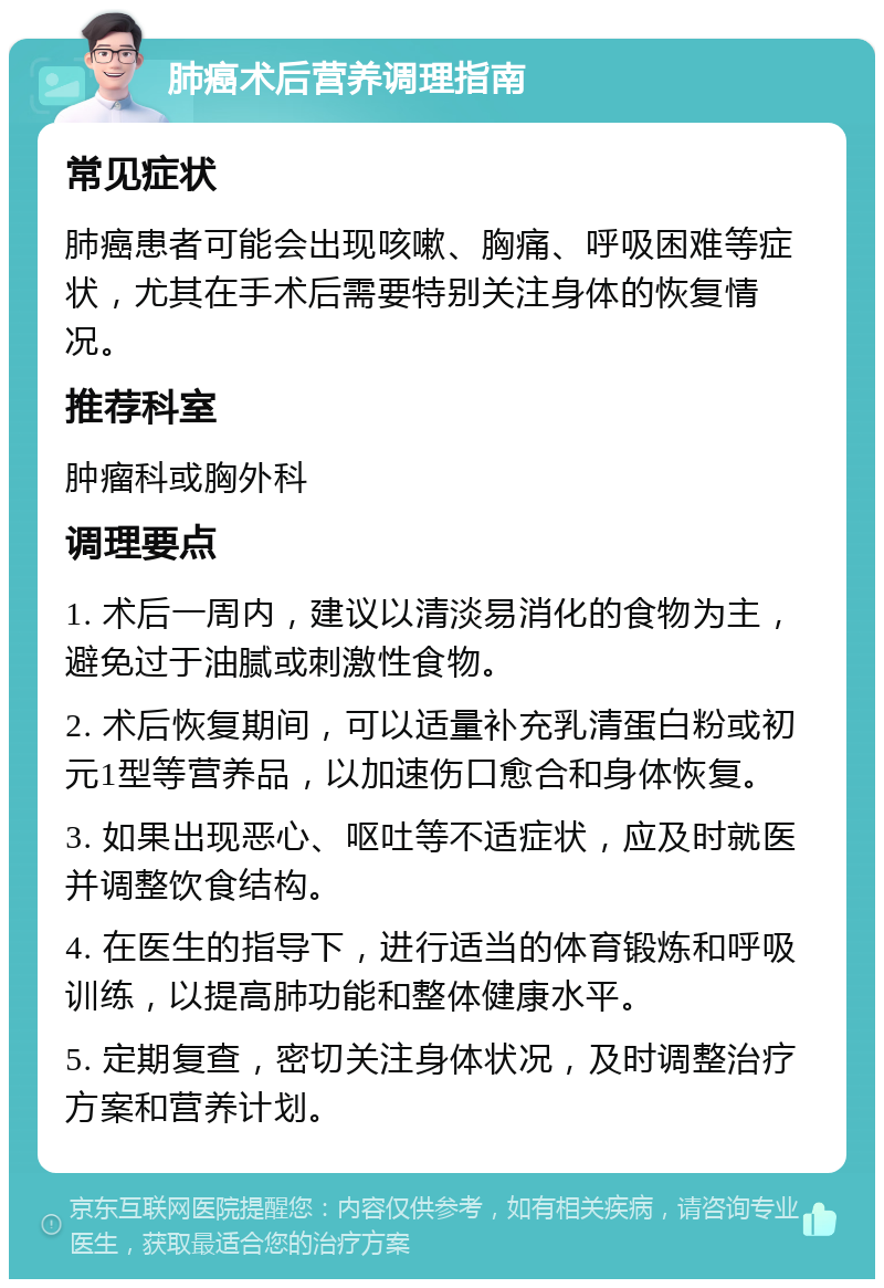 肺癌术后营养调理指南 常见症状 肺癌患者可能会出现咳嗽、胸痛、呼吸困难等症状，尤其在手术后需要特别关注身体的恢复情况。 推荐科室 肿瘤科或胸外科 调理要点 1. 术后一周内，建议以清淡易消化的食物为主，避免过于油腻或刺激性食物。 2. 术后恢复期间，可以适量补充乳清蛋白粉或初元1型等营养品，以加速伤口愈合和身体恢复。 3. 如果出现恶心、呕吐等不适症状，应及时就医并调整饮食结构。 4. 在医生的指导下，进行适当的体育锻炼和呼吸训练，以提高肺功能和整体健康水平。 5. 定期复查，密切关注身体状况，及时调整治疗方案和营养计划。