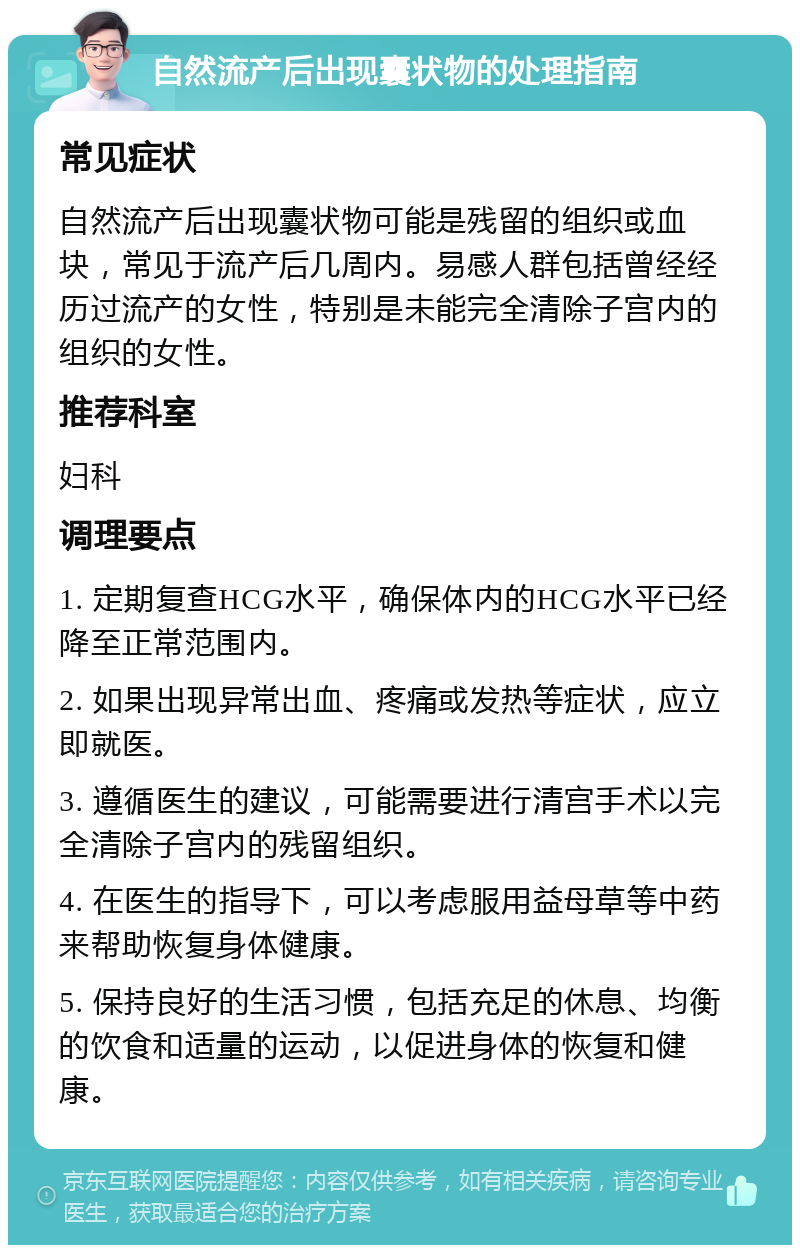 自然流产后出现囊状物的处理指南 常见症状 自然流产后出现囊状物可能是残留的组织或血块，常见于流产后几周内。易感人群包括曾经经历过流产的女性，特别是未能完全清除子宫内的组织的女性。 推荐科室 妇科 调理要点 1. 定期复查HCG水平，确保体内的HCG水平已经降至正常范围内。 2. 如果出现异常出血、疼痛或发热等症状，应立即就医。 3. 遵循医生的建议，可能需要进行清宫手术以完全清除子宫内的残留组织。 4. 在医生的指导下，可以考虑服用益母草等中药来帮助恢复身体健康。 5. 保持良好的生活习惯，包括充足的休息、均衡的饮食和适量的运动，以促进身体的恢复和健康。