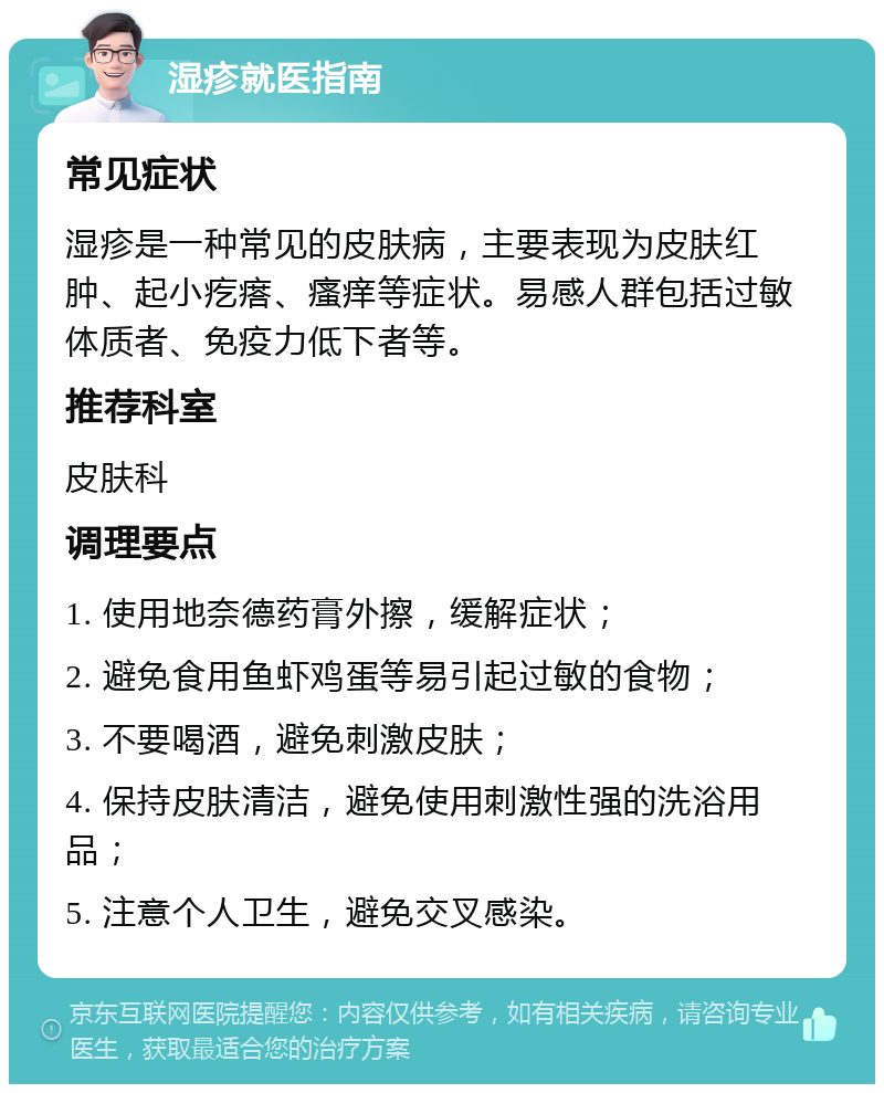 湿疹就医指南 常见症状 湿疹是一种常见的皮肤病，主要表现为皮肤红肿、起小疙瘩、瘙痒等症状。易感人群包括过敏体质者、免疫力低下者等。 推荐科室 皮肤科 调理要点 1. 使用地奈德药膏外擦，缓解症状； 2. 避免食用鱼虾鸡蛋等易引起过敏的食物； 3. 不要喝酒，避免刺激皮肤； 4. 保持皮肤清洁，避免使用刺激性强的洗浴用品； 5. 注意个人卫生，避免交叉感染。