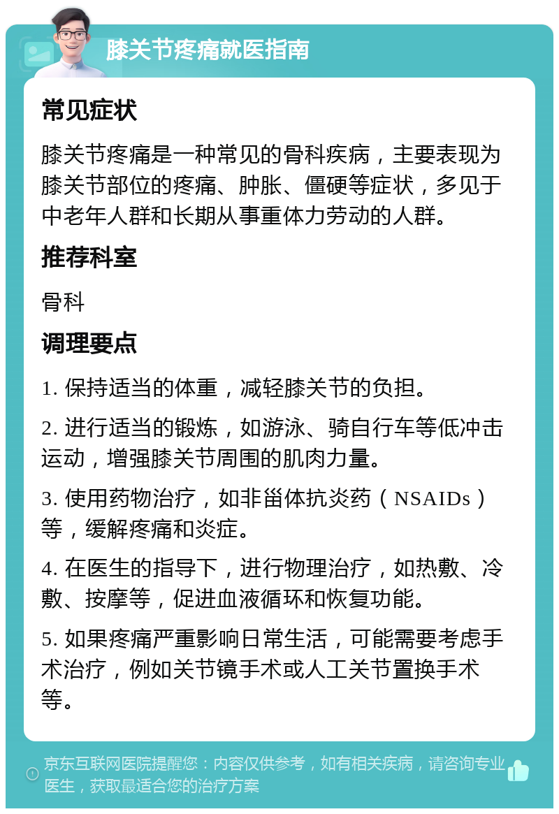 膝关节疼痛就医指南 常见症状 膝关节疼痛是一种常见的骨科疾病，主要表现为膝关节部位的疼痛、肿胀、僵硬等症状，多见于中老年人群和长期从事重体力劳动的人群。 推荐科室 骨科 调理要点 1. 保持适当的体重，减轻膝关节的负担。 2. 进行适当的锻炼，如游泳、骑自行车等低冲击运动，增强膝关节周围的肌肉力量。 3. 使用药物治疗，如非甾体抗炎药（NSAIDs）等，缓解疼痛和炎症。 4. 在医生的指导下，进行物理治疗，如热敷、冷敷、按摩等，促进血液循环和恢复功能。 5. 如果疼痛严重影响日常生活，可能需要考虑手术治疗，例如关节镜手术或人工关节置换手术等。