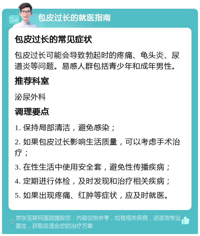 包皮过长的就医指南 包皮过长的常见症状 包皮过长可能会导致勃起时的疼痛、龟头炎、尿道炎等问题。易感人群包括青少年和成年男性。 推荐科室 泌尿外科 调理要点 1. 保持局部清洁，避免感染； 2. 如果包皮过长影响生活质量，可以考虑手术治疗； 3. 在性生活中使用安全套，避免性传播疾病； 4. 定期进行体检，及时发现和治疗相关疾病； 5. 如果出现疼痛、红肿等症状，应及时就医。