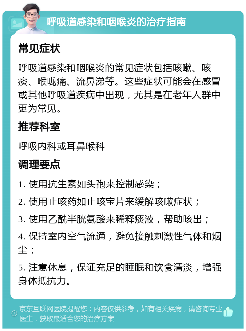 呼吸道感染和咽喉炎的治疗指南 常见症状 呼吸道感染和咽喉炎的常见症状包括咳嗽、咳痰、喉咙痛、流鼻涕等。这些症状可能会在感冒或其他呼吸道疾病中出现，尤其是在老年人群中更为常见。 推荐科室 呼吸内科或耳鼻喉科 调理要点 1. 使用抗生素如头孢来控制感染； 2. 使用止咳药如止咳宝片来缓解咳嗽症状； 3. 使用乙酰半胱氨酸来稀释痰液，帮助咳出； 4. 保持室内空气流通，避免接触刺激性气体和烟尘； 5. 注意休息，保证充足的睡眠和饮食清淡，增强身体抵抗力。