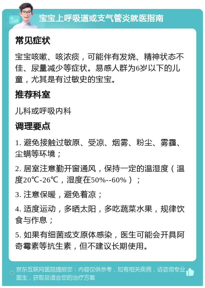 宝宝上呼吸道或支气管炎就医指南 常见症状 宝宝咳嗽、咳浓痰，可能伴有发烧、精神状态不佳、尿量减少等症状。易感人群为6岁以下的儿童，尤其是有过敏史的宝宝。 推荐科室 儿科或呼吸内科 调理要点 1. 避免接触过敏原、受凉、烟雾、粉尘、雾霾、尘螨等环境； 2. 居室注意勤开窗通风，保持一定的温湿度（温度20℃-26℃，湿度在50%--60%）； 3. 注意保暖，避免着凉； 4. 适度运动，多晒太阳，多吃蔬菜水果，规律饮食与作息； 5. 如果有细菌或支原体感染，医生可能会开具阿奇霉素等抗生素，但不建议长期使用。