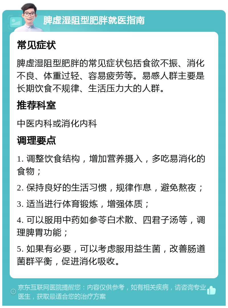 脾虚湿阻型肥胖就医指南 常见症状 脾虚湿阻型肥胖的常见症状包括食欲不振、消化不良、体重过轻、容易疲劳等。易感人群主要是长期饮食不规律、生活压力大的人群。 推荐科室 中医内科或消化内科 调理要点 1. 调整饮食结构，增加营养摄入，多吃易消化的食物； 2. 保持良好的生活习惯，规律作息，避免熬夜； 3. 适当进行体育锻炼，增强体质； 4. 可以服用中药如参苓白术散、四君子汤等，调理脾胃功能； 5. 如果有必要，可以考虑服用益生菌，改善肠道菌群平衡，促进消化吸收。