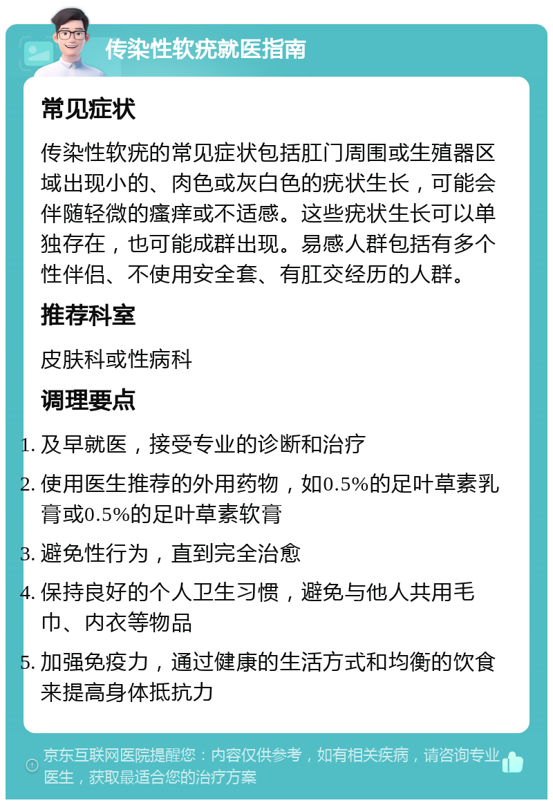 传染性软疣就医指南 常见症状 传染性软疣的常见症状包括肛门周围或生殖器区域出现小的、肉色或灰白色的疣状生长，可能会伴随轻微的瘙痒或不适感。这些疣状生长可以单独存在，也可能成群出现。易感人群包括有多个性伴侣、不使用安全套、有肛交经历的人群。 推荐科室 皮肤科或性病科 调理要点 及早就医，接受专业的诊断和治疗 使用医生推荐的外用药物，如0.5%的足叶草素乳膏或0.5%的足叶草素软膏 避免性行为，直到完全治愈 保持良好的个人卫生习惯，避免与他人共用毛巾、内衣等物品 加强免疫力，通过健康的生活方式和均衡的饮食来提高身体抵抗力