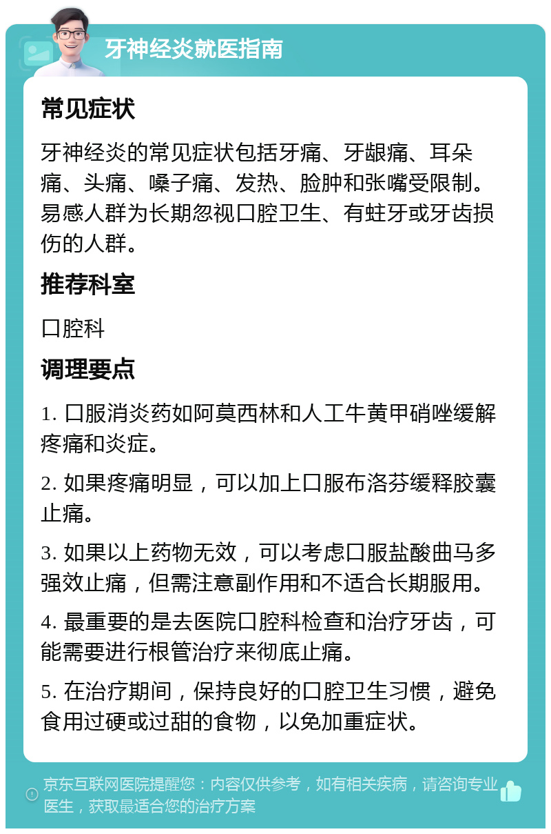 牙神经炎就医指南 常见症状 牙神经炎的常见症状包括牙痛、牙龈痛、耳朵痛、头痛、嗓子痛、发热、脸肿和张嘴受限制。易感人群为长期忽视口腔卫生、有蛀牙或牙齿损伤的人群。 推荐科室 口腔科 调理要点 1. 口服消炎药如阿莫西林和人工牛黄甲硝唑缓解疼痛和炎症。 2. 如果疼痛明显，可以加上口服布洛芬缓释胶囊止痛。 3. 如果以上药物无效，可以考虑口服盐酸曲马多强效止痛，但需注意副作用和不适合长期服用。 4. 最重要的是去医院口腔科检查和治疗牙齿，可能需要进行根管治疗来彻底止痛。 5. 在治疗期间，保持良好的口腔卫生习惯，避免食用过硬或过甜的食物，以免加重症状。