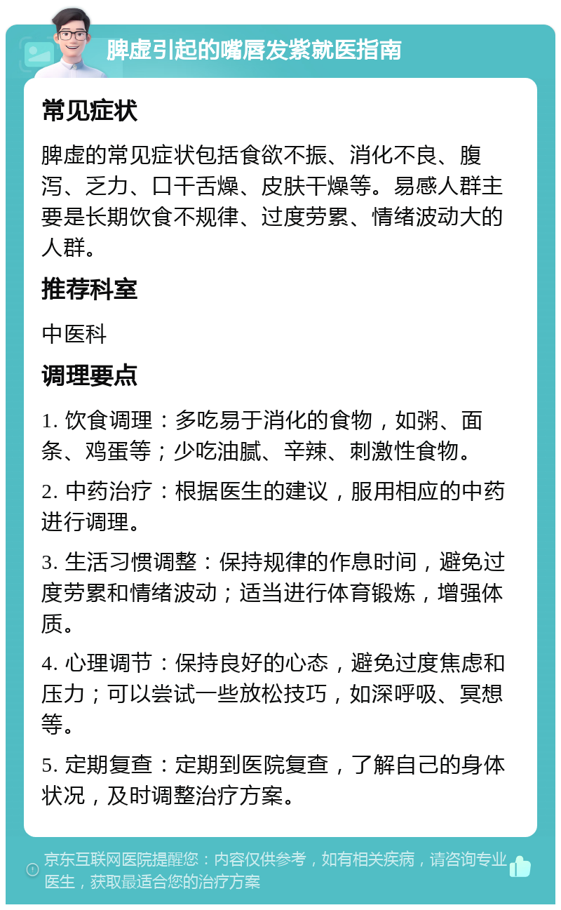 脾虚引起的嘴唇发紫就医指南 常见症状 脾虚的常见症状包括食欲不振、消化不良、腹泻、乏力、口干舌燥、皮肤干燥等。易感人群主要是长期饮食不规律、过度劳累、情绪波动大的人群。 推荐科室 中医科 调理要点 1. 饮食调理：多吃易于消化的食物，如粥、面条、鸡蛋等；少吃油腻、辛辣、刺激性食物。 2. 中药治疗：根据医生的建议，服用相应的中药进行调理。 3. 生活习惯调整：保持规律的作息时间，避免过度劳累和情绪波动；适当进行体育锻炼，增强体质。 4. 心理调节：保持良好的心态，避免过度焦虑和压力；可以尝试一些放松技巧，如深呼吸、冥想等。 5. 定期复查：定期到医院复查，了解自己的身体状况，及时调整治疗方案。