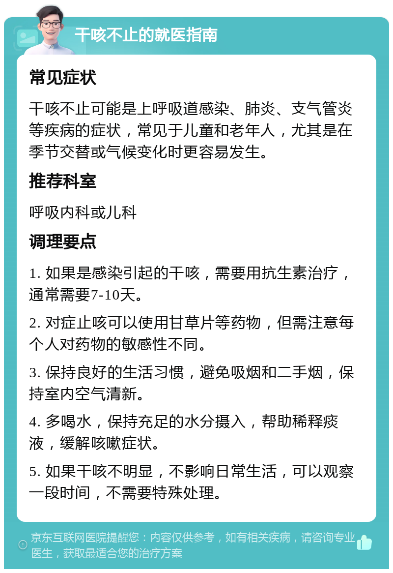 干咳不止的就医指南 常见症状 干咳不止可能是上呼吸道感染、肺炎、支气管炎等疾病的症状，常见于儿童和老年人，尤其是在季节交替或气候变化时更容易发生。 推荐科室 呼吸内科或儿科 调理要点 1. 如果是感染引起的干咳，需要用抗生素治疗，通常需要7-10天。 2. 对症止咳可以使用甘草片等药物，但需注意每个人对药物的敏感性不同。 3. 保持良好的生活习惯，避免吸烟和二手烟，保持室内空气清新。 4. 多喝水，保持充足的水分摄入，帮助稀释痰液，缓解咳嗽症状。 5. 如果干咳不明显，不影响日常生活，可以观察一段时间，不需要特殊处理。