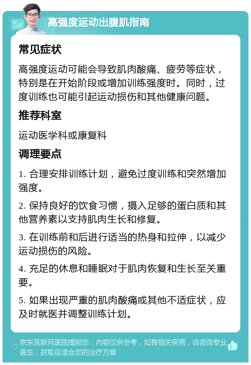 高强度运动出腹肌指南 常见症状 高强度运动可能会导致肌肉酸痛、疲劳等症状，特别是在开始阶段或增加训练强度时。同时，过度训练也可能引起运动损伤和其他健康问题。 推荐科室 运动医学科或康复科 调理要点 1. 合理安排训练计划，避免过度训练和突然增加强度。 2. 保持良好的饮食习惯，摄入足够的蛋白质和其他营养素以支持肌肉生长和修复。 3. 在训练前和后进行适当的热身和拉伸，以减少运动损伤的风险。 4. 充足的休息和睡眠对于肌肉恢复和生长至关重要。 5. 如果出现严重的肌肉酸痛或其他不适症状，应及时就医并调整训练计划。