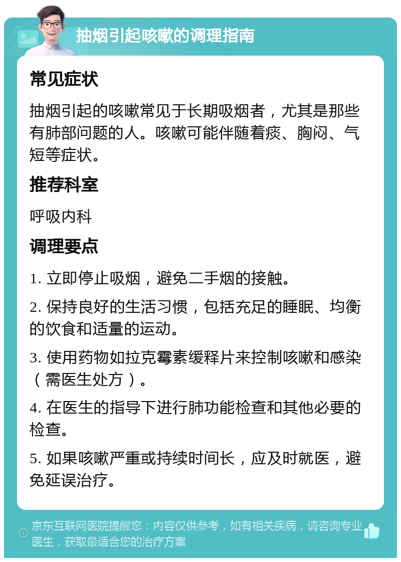 抽烟引起咳嗽的调理指南 常见症状 抽烟引起的咳嗽常见于长期吸烟者，尤其是那些有肺部问题的人。咳嗽可能伴随着痰、胸闷、气短等症状。 推荐科室 呼吸内科 调理要点 1. 立即停止吸烟，避免二手烟的接触。 2. 保持良好的生活习惯，包括充足的睡眠、均衡的饮食和适量的运动。 3. 使用药物如拉克霉素缓释片来控制咳嗽和感染（需医生处方）。 4. 在医生的指导下进行肺功能检查和其他必要的检查。 5. 如果咳嗽严重或持续时间长，应及时就医，避免延误治疗。