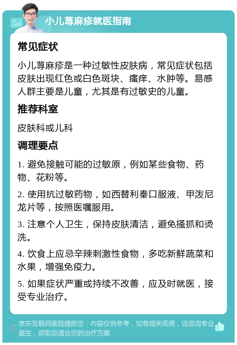 小儿荨麻疹就医指南 常见症状 小儿荨麻疹是一种过敏性皮肤病，常见症状包括皮肤出现红色或白色斑块、瘙痒、水肿等。易感人群主要是儿童，尤其是有过敏史的儿童。 推荐科室 皮肤科或儿科 调理要点 1. 避免接触可能的过敏原，例如某些食物、药物、花粉等。 2. 使用抗过敏药物，如西替利秦口服液、甲泼尼龙片等，按照医嘱服用。 3. 注意个人卫生，保持皮肤清洁，避免搔抓和烫洗。 4. 饮食上应忌辛辣刺激性食物，多吃新鲜蔬菜和水果，增强免疫力。 5. 如果症状严重或持续不改善，应及时就医，接受专业治疗。