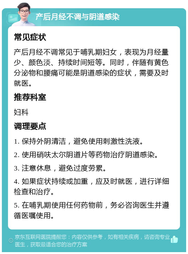 产后月经不调与阴道感染 常见症状 产后月经不调常见于哺乳期妇女，表现为月经量少、颜色淡、持续时间短等。同时，伴随有黄色分泌物和腰痛可能是阴道感染的症状，需要及时就医。 推荐科室 妇科 调理要点 1. 保持外阴清洁，避免使用刺激性洗液。 2. 使用硝呋太尔阴道片等药物治疗阴道感染。 3. 注意休息，避免过度劳累。 4. 如果症状持续或加重，应及时就医，进行详细检查和治疗。 5. 在哺乳期使用任何药物前，务必咨询医生并遵循医嘱使用。