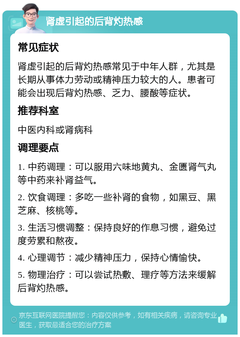 肾虚引起的后背灼热感 常见症状 肾虚引起的后背灼热感常见于中年人群，尤其是长期从事体力劳动或精神压力较大的人。患者可能会出现后背灼热感、乏力、腰酸等症状。 推荐科室 中医内科或肾病科 调理要点 1. 中药调理：可以服用六味地黄丸、金匮肾气丸等中药来补肾益气。 2. 饮食调理：多吃一些补肾的食物，如黑豆、黑芝麻、核桃等。 3. 生活习惯调整：保持良好的作息习惯，避免过度劳累和熬夜。 4. 心理调节：减少精神压力，保持心情愉快。 5. 物理治疗：可以尝试热敷、理疗等方法来缓解后背灼热感。