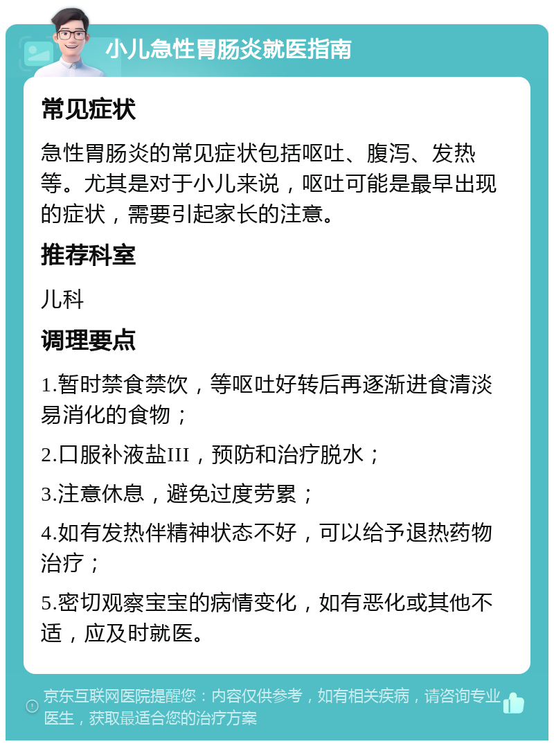 小儿急性胃肠炎就医指南 常见症状 急性胃肠炎的常见症状包括呕吐、腹泻、发热等。尤其是对于小儿来说，呕吐可能是最早出现的症状，需要引起家长的注意。 推荐科室 儿科 调理要点 1.暂时禁食禁饮，等呕吐好转后再逐渐进食清淡易消化的食物； 2.口服补液盐III，预防和治疗脱水； 3.注意休息，避免过度劳累； 4.如有发热伴精神状态不好，可以给予退热药物治疗； 5.密切观察宝宝的病情变化，如有恶化或其他不适，应及时就医。