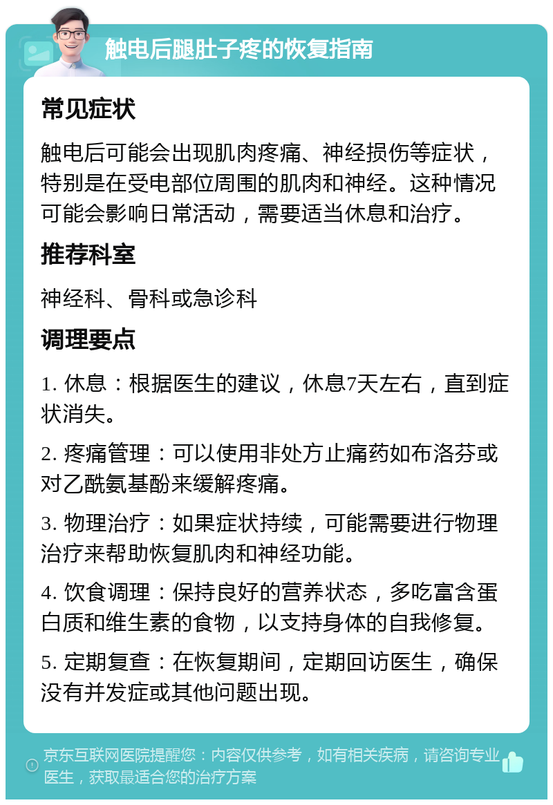 触电后腿肚子疼的恢复指南 常见症状 触电后可能会出现肌肉疼痛、神经损伤等症状，特别是在受电部位周围的肌肉和神经。这种情况可能会影响日常活动，需要适当休息和治疗。 推荐科室 神经科、骨科或急诊科 调理要点 1. 休息：根据医生的建议，休息7天左右，直到症状消失。 2. 疼痛管理：可以使用非处方止痛药如布洛芬或对乙酰氨基酚来缓解疼痛。 3. 物理治疗：如果症状持续，可能需要进行物理治疗来帮助恢复肌肉和神经功能。 4. 饮食调理：保持良好的营养状态，多吃富含蛋白质和维生素的食物，以支持身体的自我修复。 5. 定期复查：在恢复期间，定期回访医生，确保没有并发症或其他问题出现。