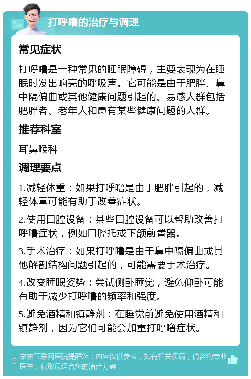 打呼噜的治疗与调理 常见症状 打呼噜是一种常见的睡眠障碍，主要表现为在睡眠时发出响亮的呼吸声。它可能是由于肥胖、鼻中隔偏曲或其他健康问题引起的。易感人群包括肥胖者、老年人和患有某些健康问题的人群。 推荐科室 耳鼻喉科 调理要点 1.减轻体重：如果打呼噜是由于肥胖引起的，减轻体重可能有助于改善症状。 2.使用口腔设备：某些口腔设备可以帮助改善打呼噜症状，例如口腔托或下颌前置器。 3.手术治疗：如果打呼噜是由于鼻中隔偏曲或其他解剖结构问题引起的，可能需要手术治疗。 4.改变睡眠姿势：尝试侧卧睡觉，避免仰卧可能有助于减少打呼噜的频率和强度。 5.避免酒精和镇静剂：在睡觉前避免使用酒精和镇静剂，因为它们可能会加重打呼噜症状。