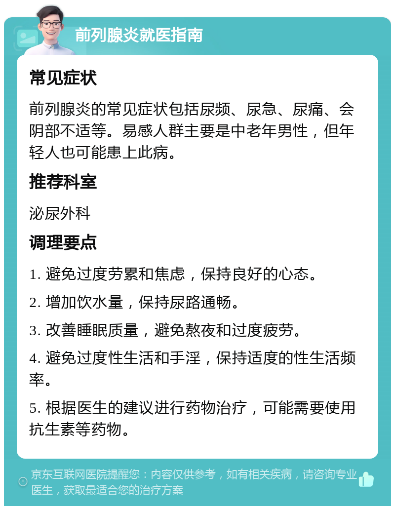 前列腺炎就医指南 常见症状 前列腺炎的常见症状包括尿频、尿急、尿痛、会阴部不适等。易感人群主要是中老年男性，但年轻人也可能患上此病。 推荐科室 泌尿外科 调理要点 1. 避免过度劳累和焦虑，保持良好的心态。 2. 增加饮水量，保持尿路通畅。 3. 改善睡眠质量，避免熬夜和过度疲劳。 4. 避免过度性生活和手淫，保持适度的性生活频率。 5. 根据医生的建议进行药物治疗，可能需要使用抗生素等药物。