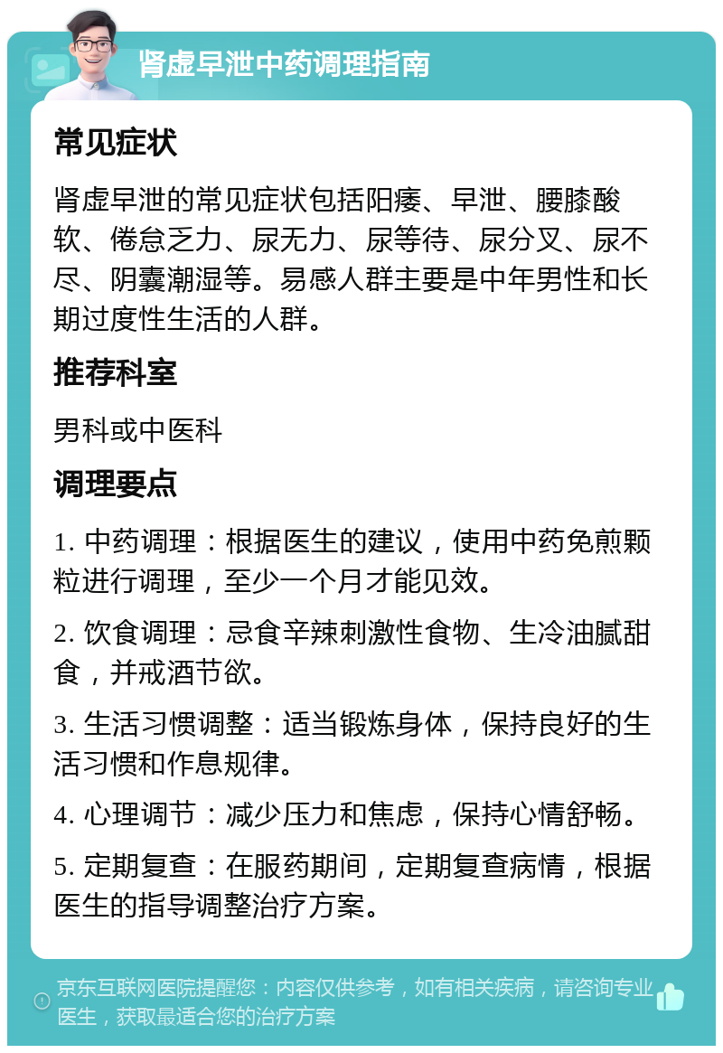 肾虚早泄中药调理指南 常见症状 肾虚早泄的常见症状包括阳痿、早泄、腰膝酸软、倦怠乏力、尿无力、尿等待、尿分叉、尿不尽、阴囊潮湿等。易感人群主要是中年男性和长期过度性生活的人群。 推荐科室 男科或中医科 调理要点 1. 中药调理：根据医生的建议，使用中药免煎颗粒进行调理，至少一个月才能见效。 2. 饮食调理：忌食辛辣刺激性食物、生冷油腻甜食，并戒酒节欲。 3. 生活习惯调整：适当锻炼身体，保持良好的生活习惯和作息规律。 4. 心理调节：减少压力和焦虑，保持心情舒畅。 5. 定期复查：在服药期间，定期复查病情，根据医生的指导调整治疗方案。