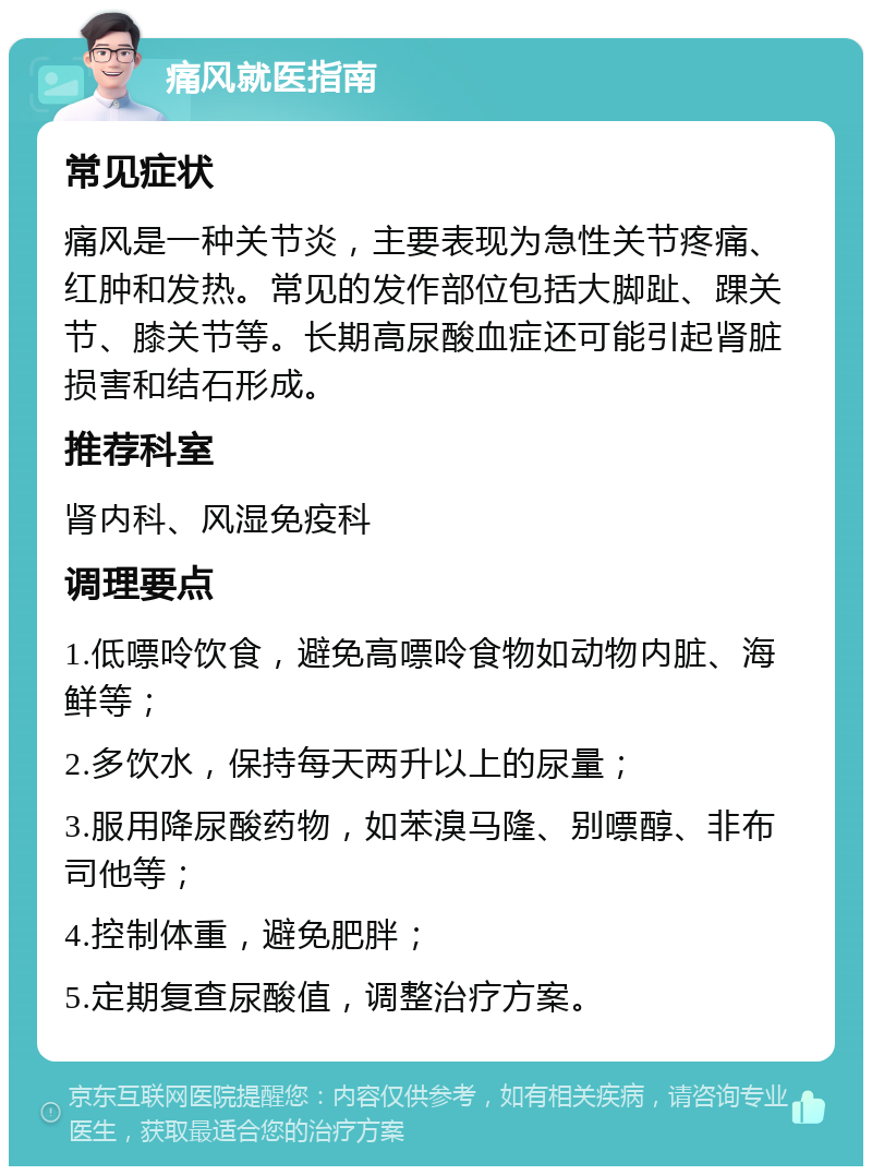 痛风就医指南 常见症状 痛风是一种关节炎，主要表现为急性关节疼痛、红肿和发热。常见的发作部位包括大脚趾、踝关节、膝关节等。长期高尿酸血症还可能引起肾脏损害和结石形成。 推荐科室 肾内科、风湿免疫科 调理要点 1.低嘌呤饮食，避免高嘌呤食物如动物内脏、海鲜等； 2.多饮水，保持每天两升以上的尿量； 3.服用降尿酸药物，如苯溴马隆、别嘌醇、非布司他等； 4.控制体重，避免肥胖； 5.定期复查尿酸值，调整治疗方案。